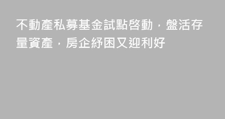 不動產私募基金試點啓動，盤活存量資產，房企紓困又迎利好