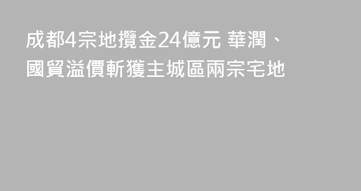 成都4宗地攬金24億元 華潤、國貿溢價斬獲主城區兩宗宅地
