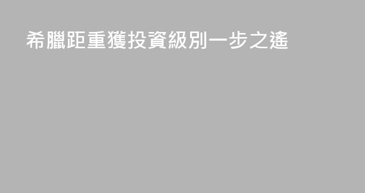 希臘距重獲投資級別一步之遙