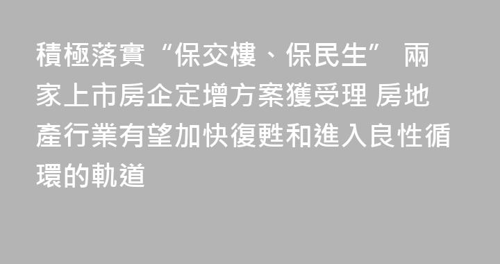 積極落實“保交樓、保民生” 兩家上市房企定增方案獲受理 房地產行業有望加快復甦和進入良性循環的軌道