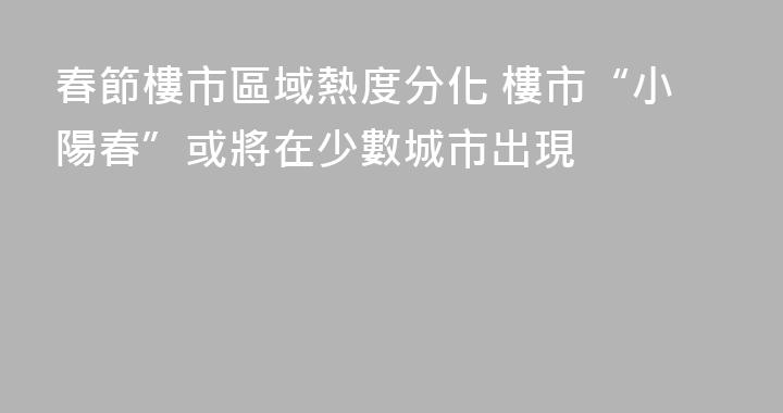 春節樓市區域熱度分化 樓市“小陽春”或將在少數城市出現