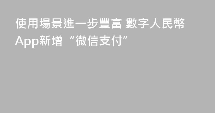使用場景進一步豐富 數字人民幣App新增“微信支付”