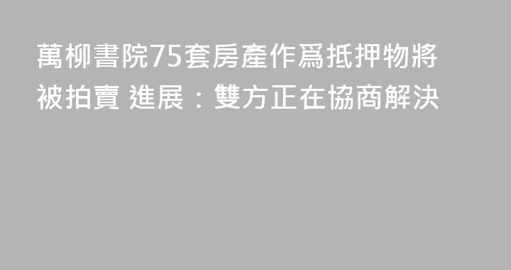 萬柳書院75套房產作爲抵押物將被拍賣 進展：雙方正在協商解決