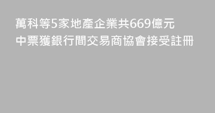 萬科等5家地產企業共669億元中票獲銀行間交易商協會接受註冊