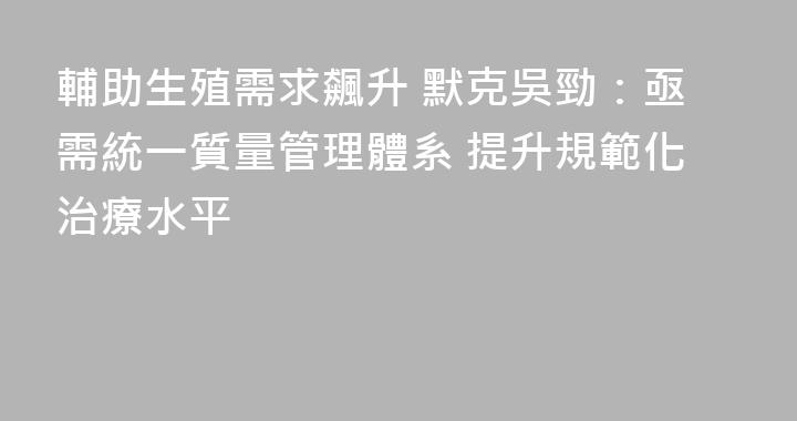 輔助生殖需求飆升 默克吳勁：亟需統一質量管理體系 提升規範化治療水平