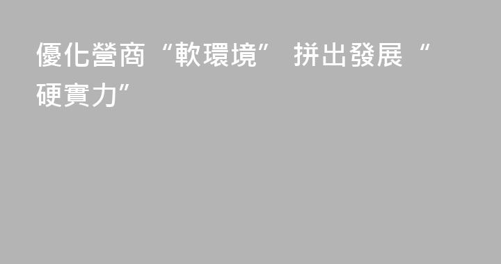 優化營商“軟環境” 拼出發展“硬實力”