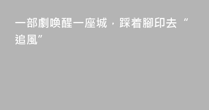 一部劇喚醒一座城，踩着腳印去“追風”