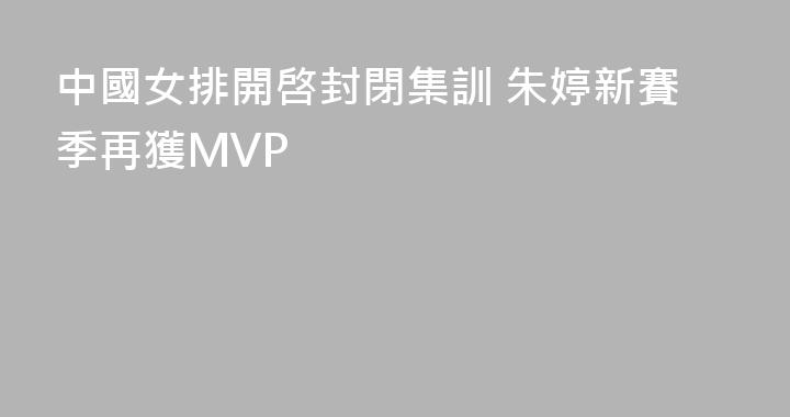 中國女排開啓封閉集訓 朱婷新賽季再獲MVP