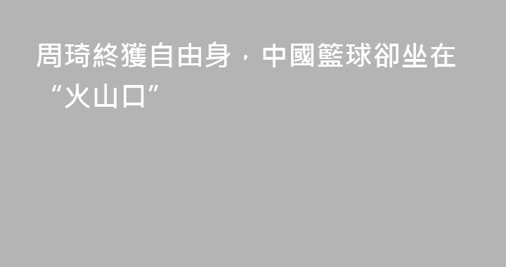 周琦終獲自由身，中國籃球卻坐在“火山口”