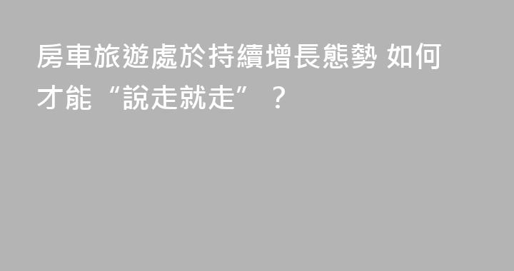 房車旅遊處於持續增長態勢 如何才能“說走就走”？