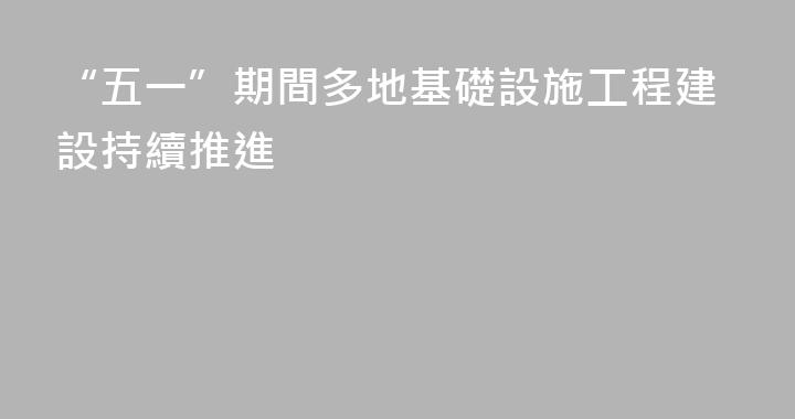 “五一”期間多地基礎設施工程建設持續推進