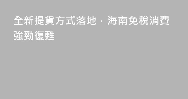 全新提貨方式落地，海南免稅消費強勁復甦