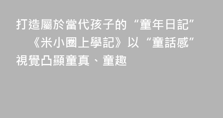 打造屬於當代孩子的“童年日記”　《米小圈上學記》以“童話感”視覺凸顯童真、童趣
