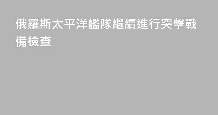 俄羅斯太平洋艦隊繼續進行突擊戰備檢查