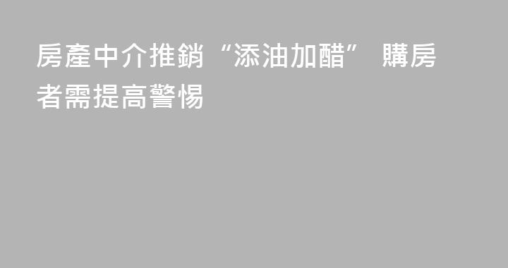 房產中介推銷“添油加醋” 購房者需提高警惕