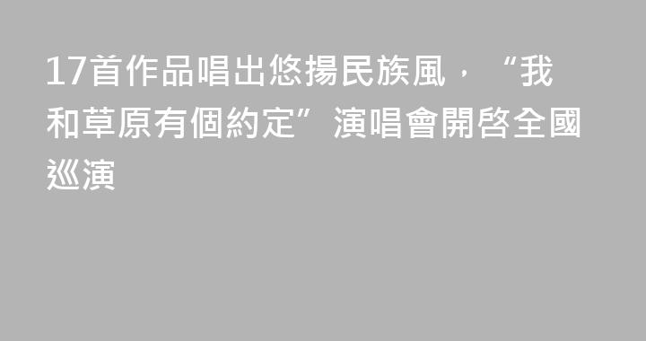 17首作品唱出悠揚民族風，“我和草原有個約定”演唱會開啓全國巡演