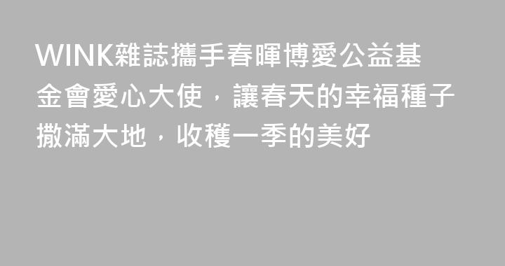 WINK雜誌攜手春暉博愛公益基金會愛心大使，讓春天的幸福種子撒滿大地，收穫一季的美好