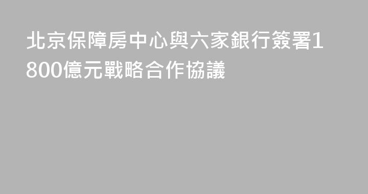 北京保障房中心與六家銀行簽署1800億元戰略合作協議
