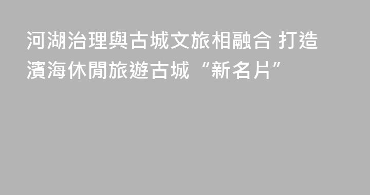 河湖治理與古城文旅相融合 打造濱海休閒旅遊古城“新名片”
