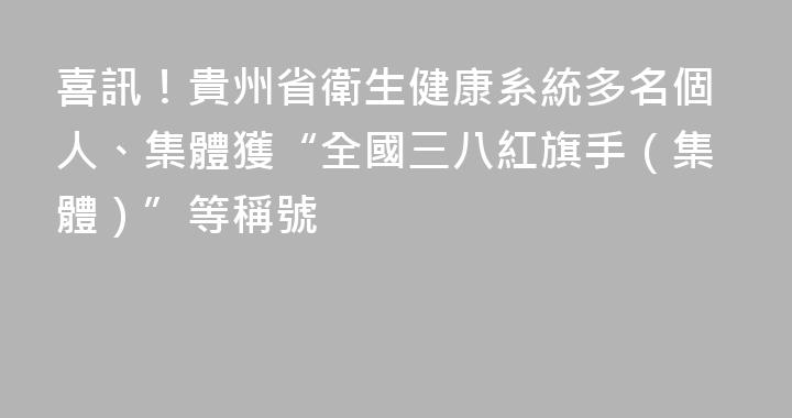 喜訊！貴州省衛生健康系統多名個人、集體獲“全國三八紅旗手（集體）”等稱號