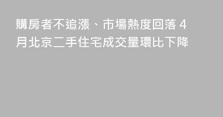 購房者不追漲、市場熱度回落 4月北京二手住宅成交量環比下降