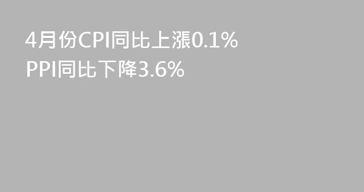4月份CPI同比上漲0.1% PPI同比下降3.6%