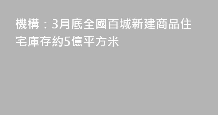 機構：3月底全國百城新建商品住宅庫存約5億平方米