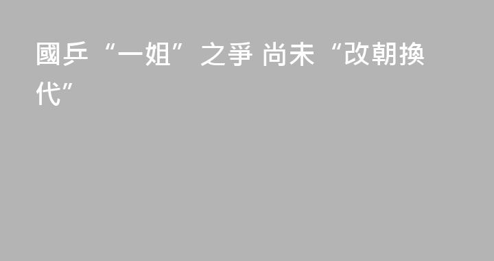 國乒“一姐”之爭 尚未“改朝換代”
