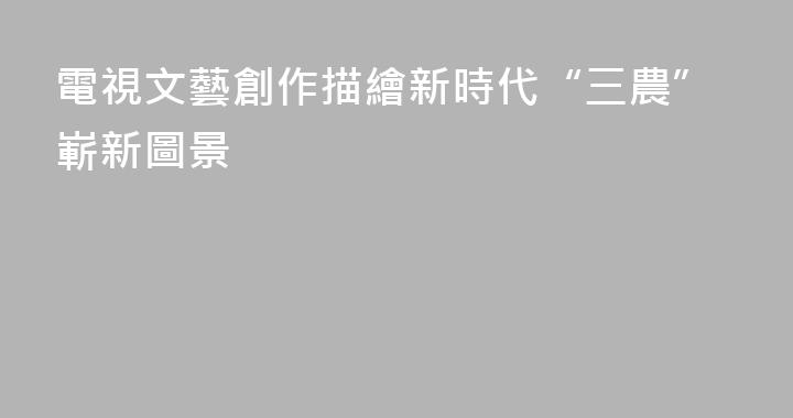 電視文藝創作描繪新時代“三農”嶄新圖景