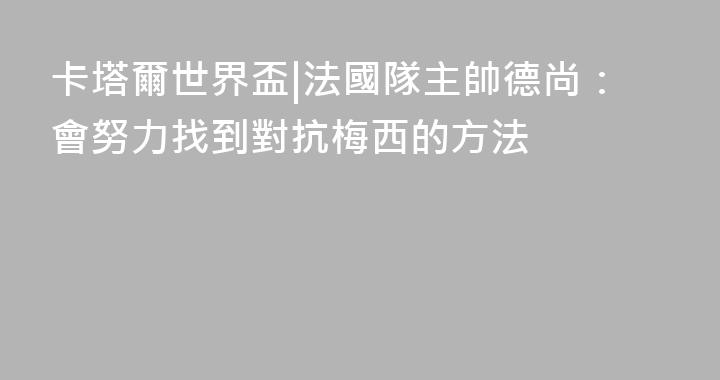 卡塔爾世界盃|法國隊主帥德尚：會努力找到對抗梅西的方法