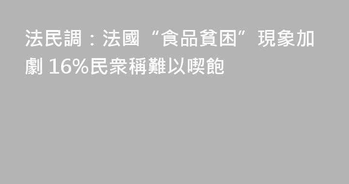 法民調：法國“食品貧困”現象加劇 16%民衆稱難以喫飽
