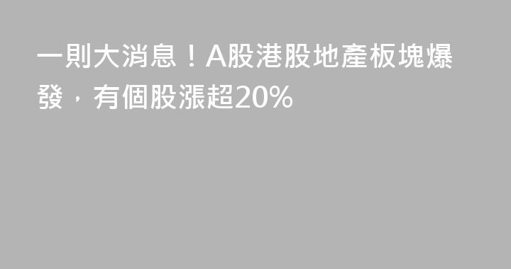 一則大消息！A股港股地產板塊爆發，有個股漲超20%