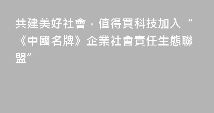 共建美好社會，值得買科技加入“《中國名牌》企業社會責任生態聯盟”