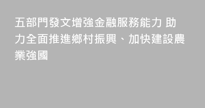 五部門發文增強金融服務能力 助力全面推進鄉村振興、加快建設農業強國
