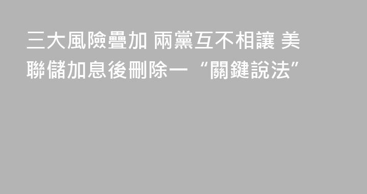 三大風險疊加 兩黨互不相讓 美聯儲加息後刪除一“關鍵說法”