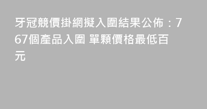 牙冠競價掛網擬入圍結果公佈：767個產品入圍 單顆價格最低百元
