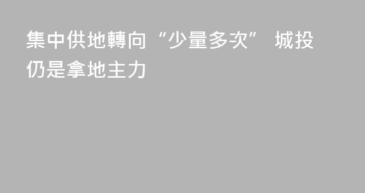 集中供地轉向“少量多次” 城投仍是拿地主力