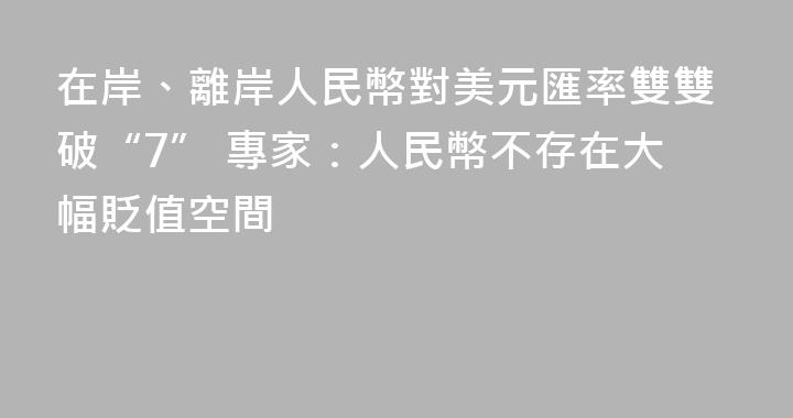 在岸、離岸人民幣對美元匯率雙雙破“7” 專家：人民幣不存在大幅貶值空間