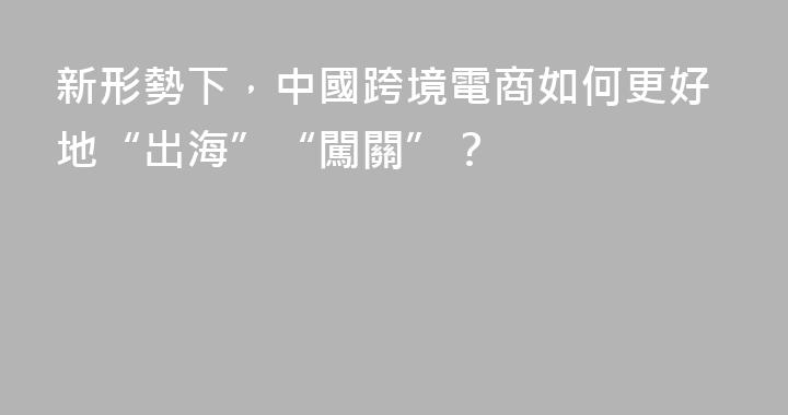新形勢下，中國跨境電商如何更好地“出海”“闖關”？
