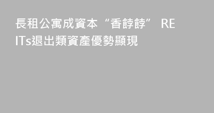 長租公寓成資本“香餑餑” REITs退出類資產優勢顯現