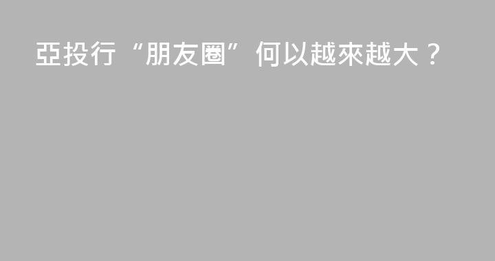亞投行“朋友圈”何以越來越大？