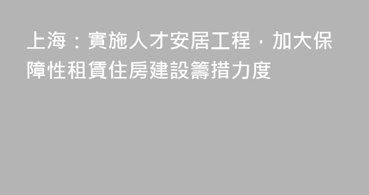上海：實施人才安居工程，加大保障性租賃住房建設籌措力度