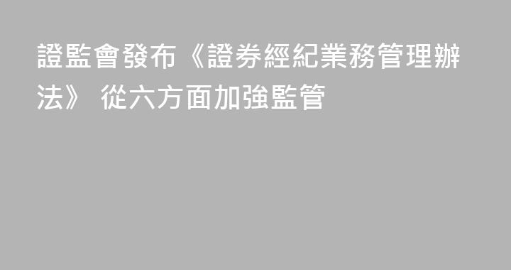 證監會發布《證券經紀業務管理辦法》 從六方面加強監管