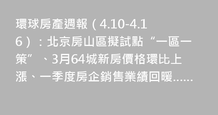 環球房產週報（4.10-4.16）：北京房山區擬試點“一區一策”、3月64城新房價格環比上漲、一季度房企銷售業績回暖……