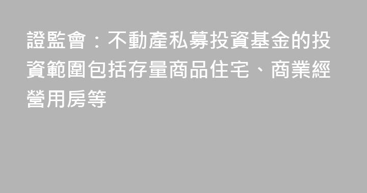 證監會：不動產私募投資基金的投資範圍包括存量商品住宅、商業經營用房等