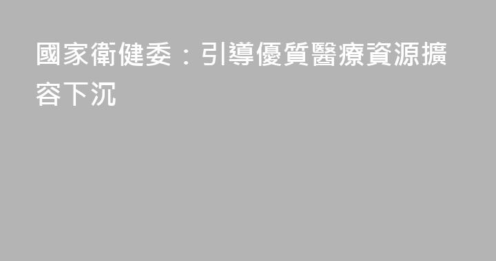 國家衛健委：引導優質醫療資源擴容下沉