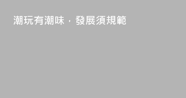 潮玩有潮味，發展須規範