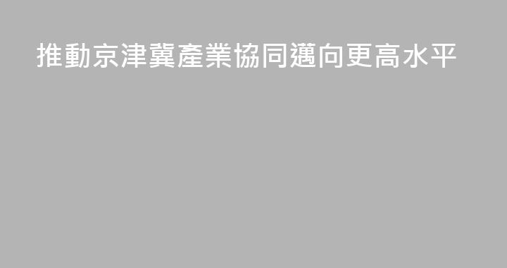 推動京津冀產業協同邁向更高水平