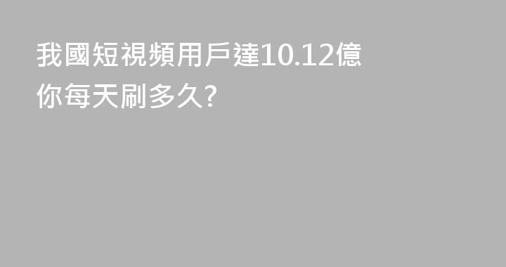 我國短視頻用戶達10.12億 你每天刷多久?