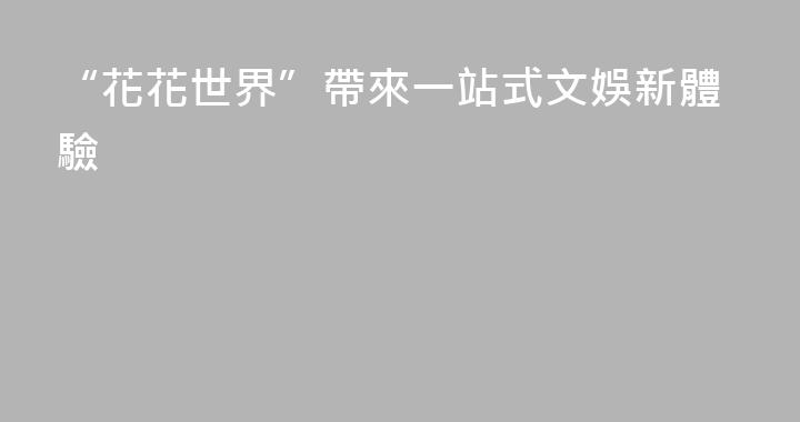 “花花世界”帶來一站式文娛新體驗